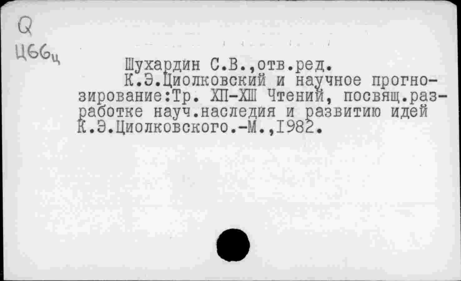 ﻿ЦССц
Шухардин С.В.,отв.ред.
К.Э.Циолковский и научное прогнозирование :Тр. ХП-ХШ Чтении, посвящ.разработке науч.наследия и развитию идей К.Э.Циолковского.-М.,1982.